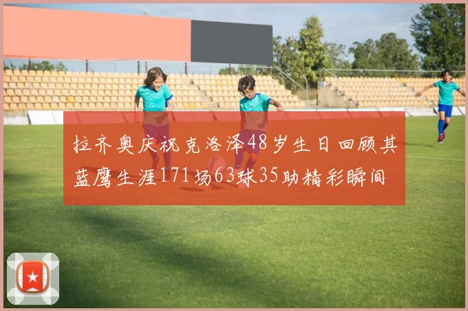 拉齐奥庆祝克洛泽48岁生日回顾其蓝鹰生涯171场63球35助精彩瞬间