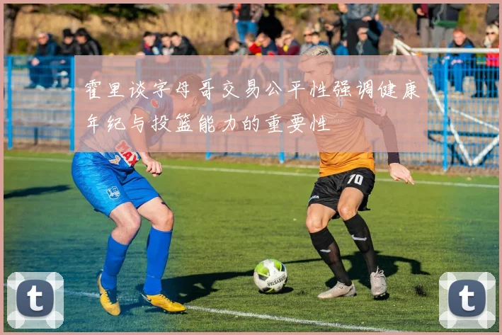 霍里谈字母哥交易公平性强调健康年纪与投篮能力的重要性