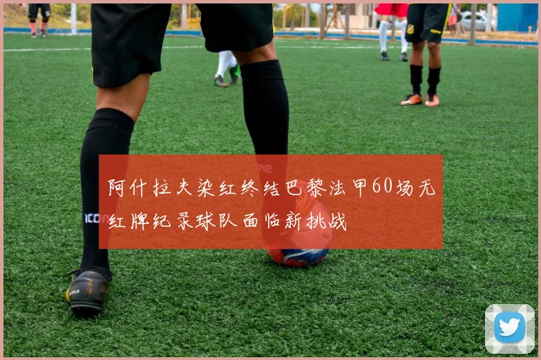 阿什拉夫染红终结巴黎法甲60场无红牌纪录球队面临新挑战