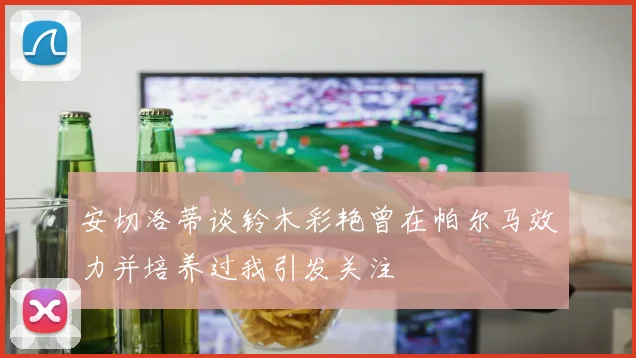 安切洛蒂谈铃木彩艳曾在帕尔马效力并培养过我引发关注