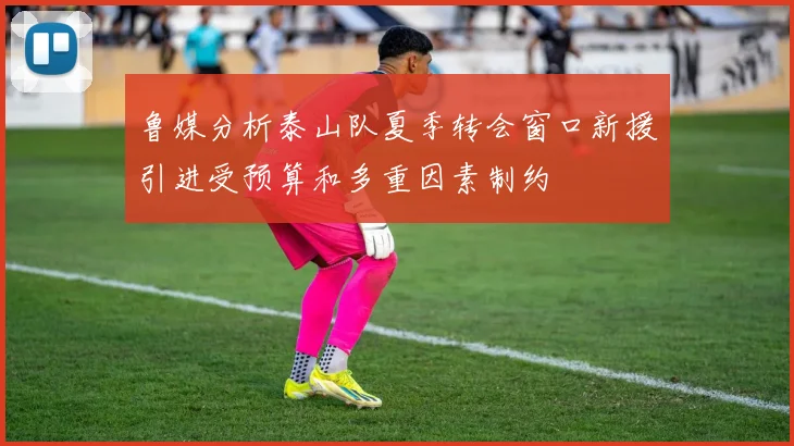 鲁媒分析泰山队夏季转会窗口新援引进受预算和多重因素制约