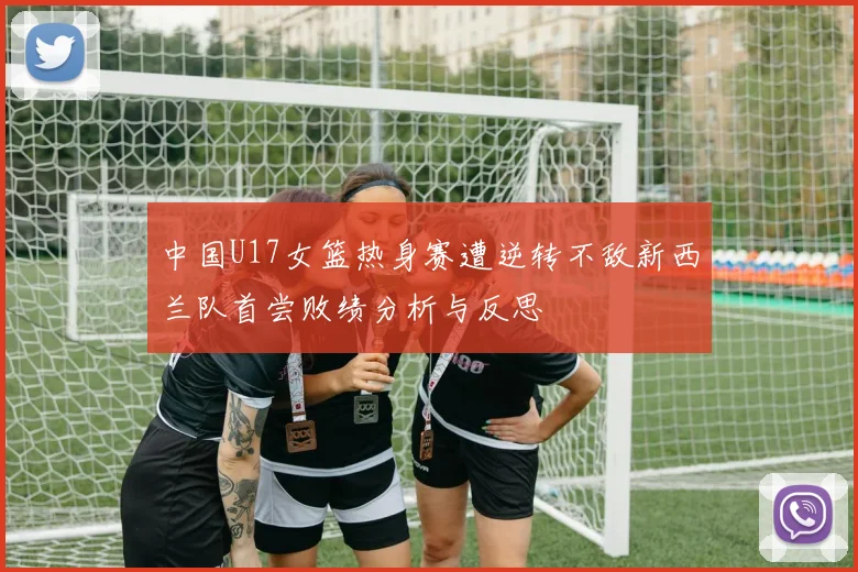 中国U17女篮热身赛遭逆转不敌新西兰队首尝败绩分析与反思