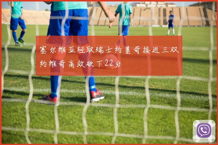 塞尔维亚轻取瑞士约基奇接近三双约维奇高效砍下22分