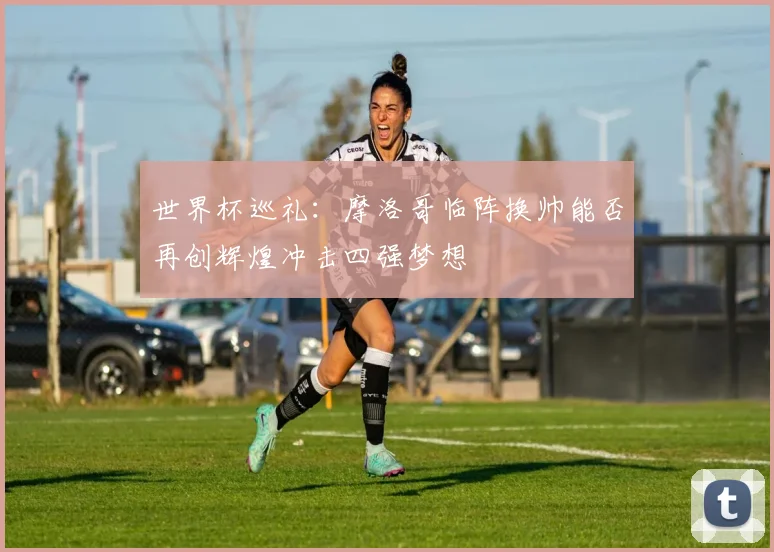 世界杯巡礼：摩洛哥临阵换帅能否再创辉煌冲击四强梦想