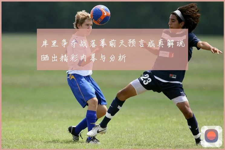 库里争夺战落幕前天预言成真解说晒出精彩内幕与分析