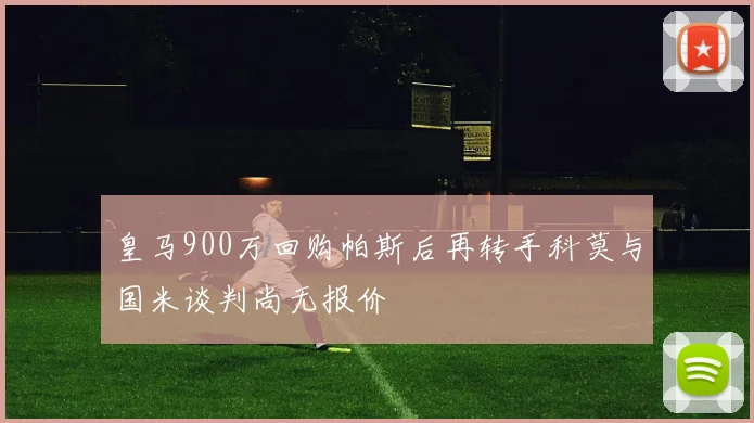 皇马900万回购帕斯后再转手科莫与国米谈判尚无报价
