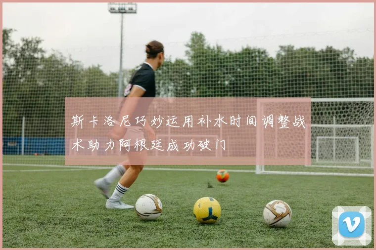 斯卡洛尼巧妙运用补水时间调整战术助力阿根廷成功破门