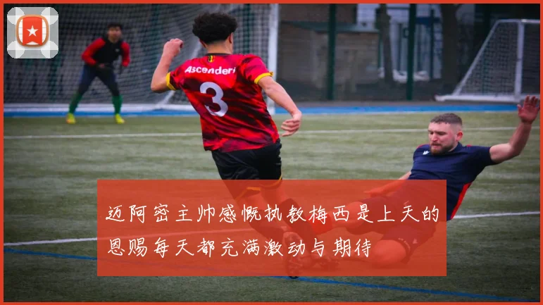 迈阿密主帅感慨执教梅西是上天的恩赐每天都充满激动与期待