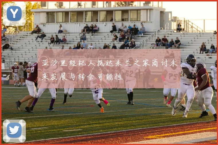 亚沙里经纪人抵达米兰之家商讨未来发展与转会可能性