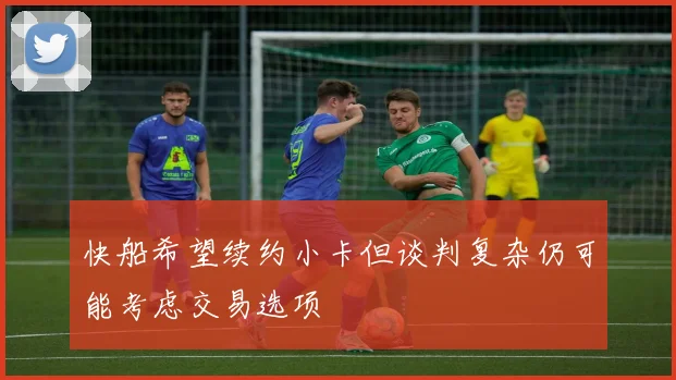 快船希望续约小卡但谈判复杂仍可能考虑交易选项