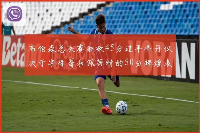 布伦森总决赛狂砍45分追平乔丹仅次于字母哥和佩蒂特的50分辉煌表现