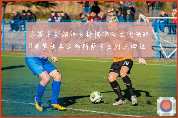 本赛季英超评分榜揭晓哈兰德领跑B费紧随其后赖斯萨卡分列三四位