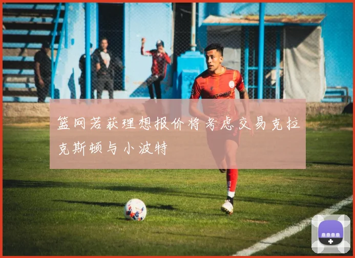 篮网若获理想报价将考虑交易克拉克斯顿与小波特