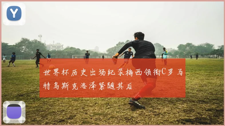 世界杯历史出场纪录梅西领衔C罗马特乌斯克洛泽紧随其后