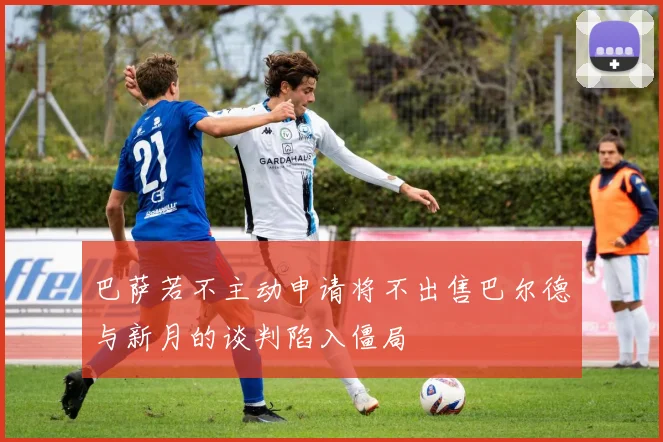 巴萨若不主动申请将不出售巴尔德与新月的谈判陷入僵局