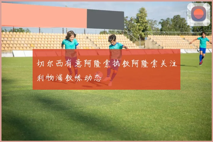 切尔西有意阿隆索执教阿隆索关注利物浦教练动态