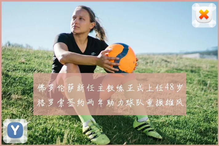 佛罗伦萨新任主教练正式上任48岁格罗索签约两年助力球队重振雄风