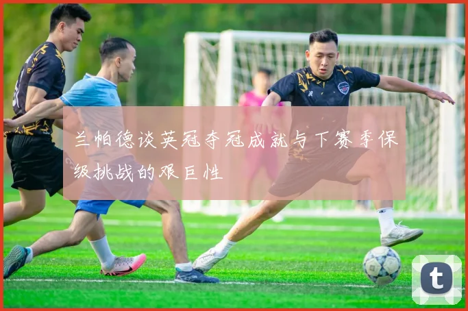 兰帕德谈英冠夺冠成就与下赛季保级挑战的艰巨性