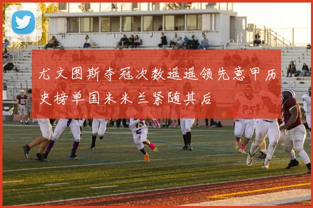 尤文图斯夺冠次数遥遥领先意甲历史榜单国米米兰紧随其后