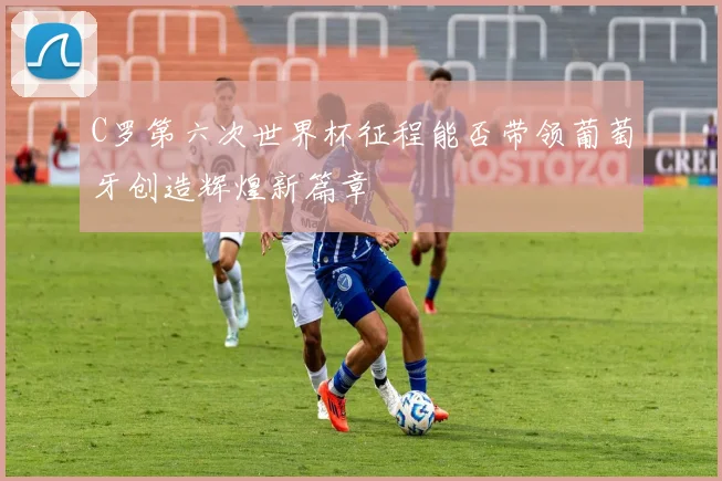 C罗第六次世界杯征程能否带领葡萄牙创造辉煌新篇章