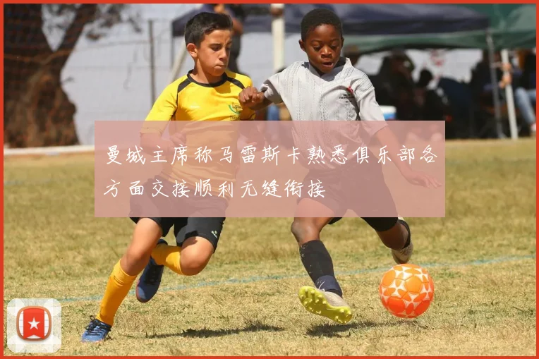 曼城主席称马雷斯卡熟悉俱乐部各方面交接顺利无缝衔接