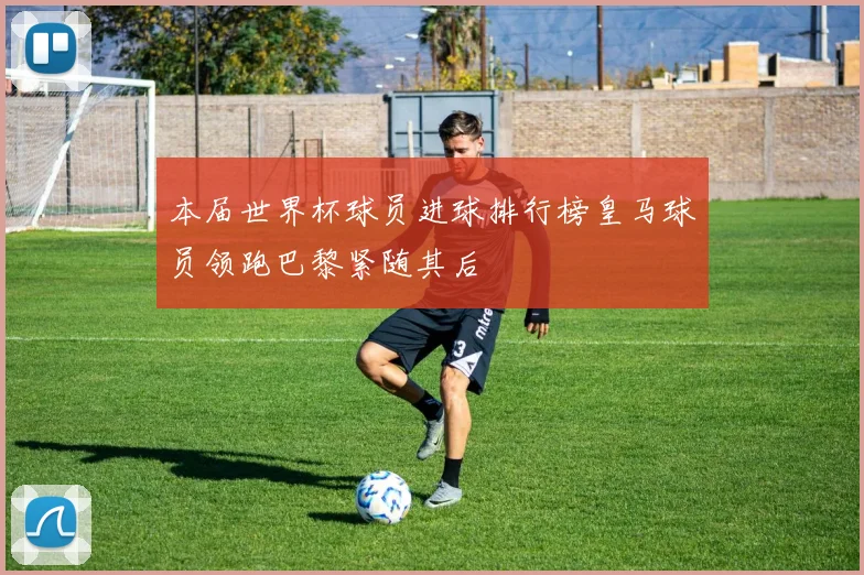 本届世界杯球员进球排行榜皇马球员领跑巴黎紧随其后