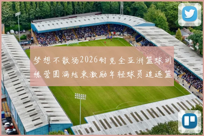 梦想不散场2026耐克全亚洲篮球训练营圆满结束激励年轻球员追逐篮球梦想