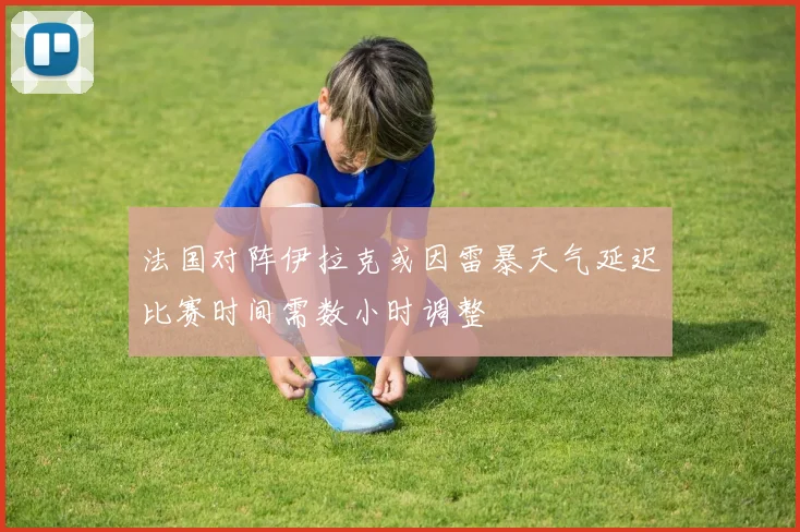 法国对阵伊拉克或因雷暴天气延迟比赛时间需数小时调整