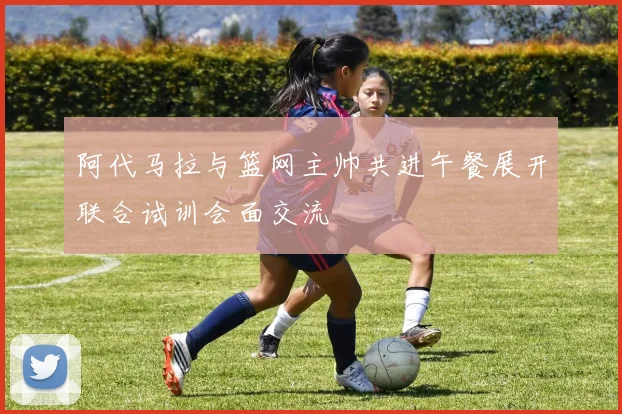阿代马拉与篮网主帅共进午餐展开联合试训会面交流