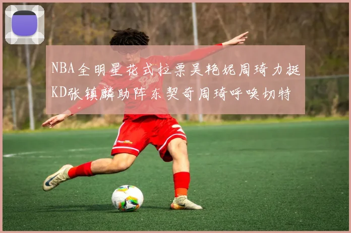 NBA全明星花式拉票吴艳妮周琦力挺KD张镇麟助阵东契奇周琦呼唤切特共襄盛举
