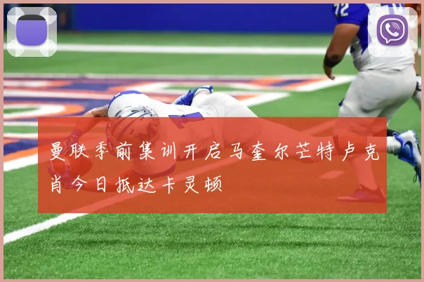 曼联季前集训开启马奎尔芒特卢克肖今日抵达卡灵顿