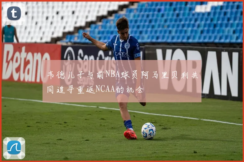 韦德儿子与前NBA球员阿马里贝利共同追寻重返NCAA的机会